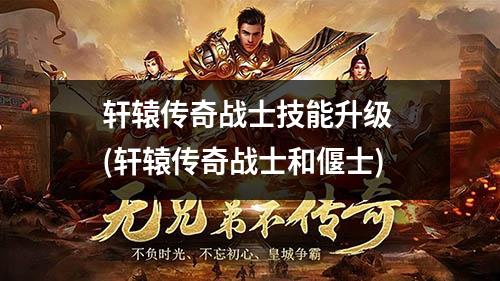 轩辕传奇战士技能升级 (轩辕传奇战士和偃士)